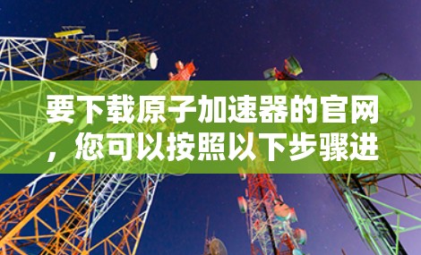 要下载原子加速器的官网,您可以按照以下步骤进行操作 要下载原子加速器的官网,您可以按照以下步骤进行操作