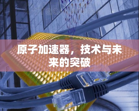 原子加速器,技术与未来的突破 原子加速器,技术与未来的突破