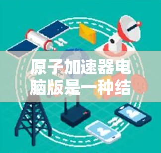 原子加速器电脑版是一种结合物理和计算机技术的设备，主要用于加速带电粒子，广泛应用于高能物理研究和工业应用。以下是其关键点的总结
