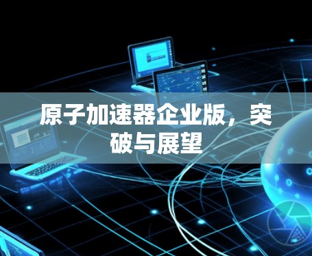 原子加速器企业版,突破与展望 原子加速器企业版,突破与展望