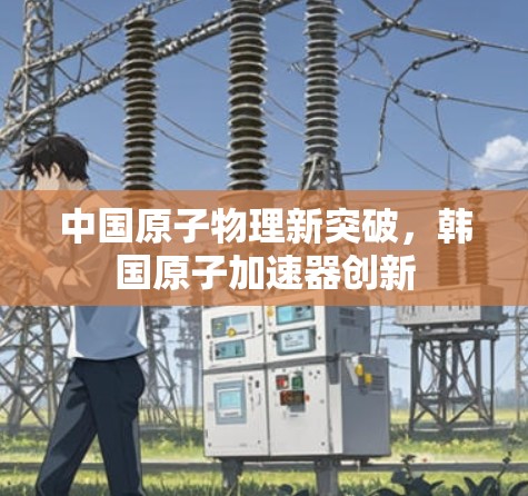 中国原子物理新突破,韩国原子加速器创新 中国原子物理新突破,韩国原子加速器创新