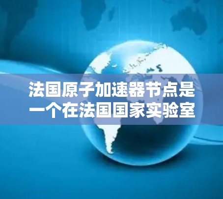 法国原子加速器节点是一个在法国国家实验室（如CNRS、IFR、CEA）合作开展的加速器项目，主要应用于核物理、原子物理和微电子领域的研究。以下是具体的信息
