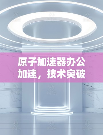 原子加速器办公加速，技术突破与效率提升