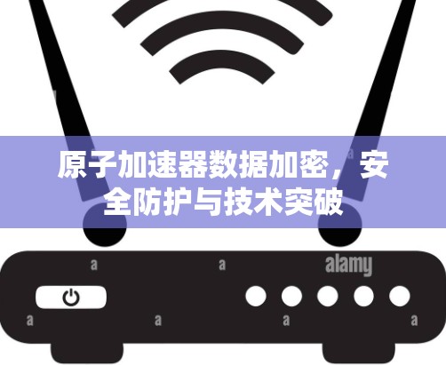原子加速器数据加密,安全防护与技术突破 原子加速器数据加密,安全防护与技术突破