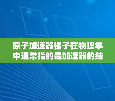 原子加速器梯子在物理学中通常指的是加速器的结构,具体包括轨道、充层层和电场等组成部分。以下是关于原子加速器的基本信息 原子加速器梯子在物理学中通常指的是加速器的结构,具体包括轨道、充层层和电场等组成部分。以下是关于原子加速器的基本信息