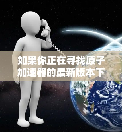 如果你正在寻找原子加速器的最新版本下载,以下是一些推荐的工具和资源,这些工具可以帮助你进行原子反应模拟、研究和实验 如果你正在寻找原子加速器的最新版本下载,以下是一些推荐的工具和资源,这些工具可以帮助你进行原子反应模拟、研究和实验