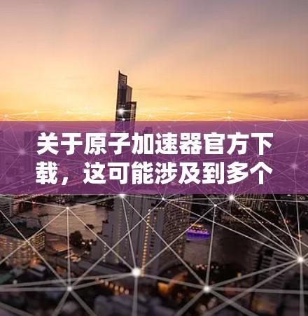 关于原子加速器官方下载,这可能涉及到多个不同的原子能相关的加速器软件,具体取决于你的需求和应用场景。以下是一些建议和下载建议,帮助您找到合适的原子加速器 关于原子加速器官方下载,这可能涉及到多个不同的原子能相关的加速器软件,具体取决于你的需求和应用场景。以下是一些建议和下载建议,帮助您找到合适的原子加速器