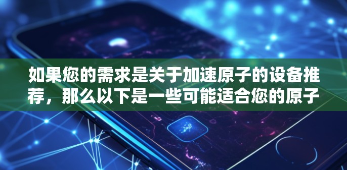 如果您的需求是关于加速原子的设备推荐,那么以下是一些可能适合您的原子加速器建议,涵盖了不同领域和用途 如果您的需求是关于加速原子的设备推荐,那么以下是一些可能适合您的原子加速器建议,涵盖了不同领域和用途