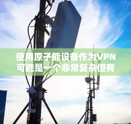 使用原子能设备作为VPN可能是一个非常复杂但有潜力的想法。原子能设备，例如汤姆逊射线管，通常用于研究原子结构，但它们本身并不直接用于VPN。以下是关于如何安全地使用原子能设备作为VPN的建议