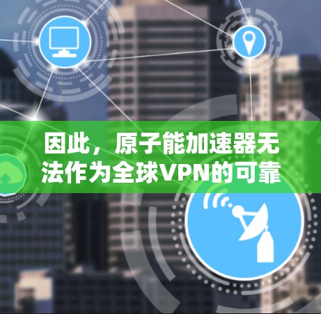 因此,原子能加速器无法作为全球VPN的可靠技术手段。如果用户有相关技术问题需要解决,建议寻找可靠的技术公司或机构来提供专业的解决方案,同时确保所有活动符合相关法律法规和安全标准 因此,原子能加速器无法作为全球VPN的可靠技术手段。如果用户有相关技术问题需要解决,建议寻找可靠的技术公司或机构来提供专业的解决方案,同时确保所有活动符合相关法律法规和安全标准