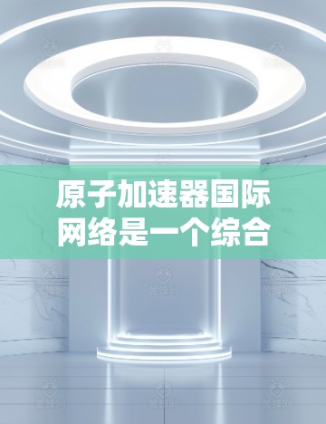 原子加速器国际网络是一个综合性的网络平台,旨在促进原子物理领域的技术发展和国际合作。以下是该网络的详细解析 原子加速器国际网络是一个综合性的网络平台,旨在促进原子物理领域的技术发展和国际合作。以下是该网络的详细解析