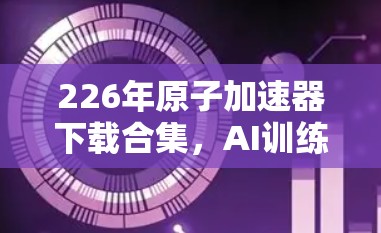 226年原子加速器下载合集,AI训练中的革命性突破 226年原子加速器下载合集,AI训练中的革命性突破