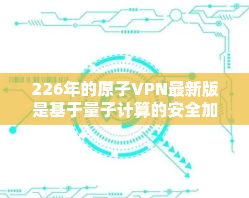 226年的原子VPN最新版是基于量子计算的安全加密技术,旨在提供高度保密和可靠的数据传输服务。以下是对该技术的详细介绍 226年的原子VPN最新版是基于量子计算的安全加密技术,旨在提供高度保密和可靠的数据传输服务。以下是对该技术的详细介绍