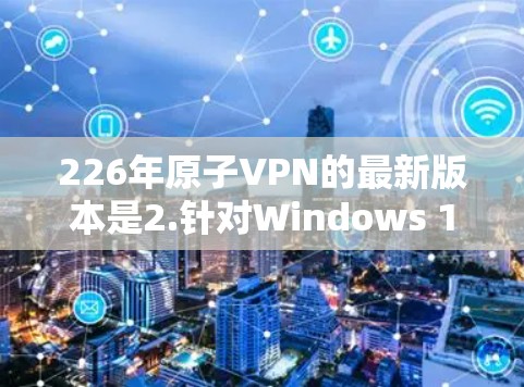 226年原子VPN的最新版本是2.针对Windows 11。以下是关于该版本的详细信息