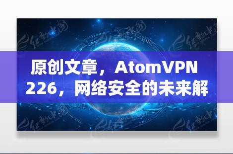原创文章,AtomVPN 226,网络安全的未来解决方案 原创文章,AtomVPN 226,网络安全的未来解决方案