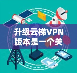 升级云梯VPN版本是一个关键决策，涉及多个因素，从功能需求到设备支持，再到费用和安全性。以下是基于上述思考的建议