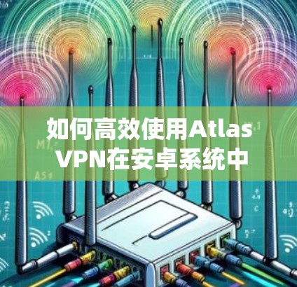 如何高效使用Atlas VPN在安卓系统中