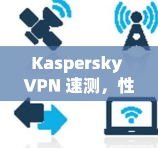 Kaspersky VPN 速测,性能强劲,覆盖全面