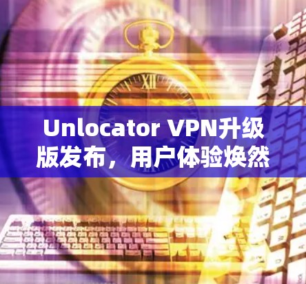 Unlocator VPN升级版发布，用户体验焕然一新