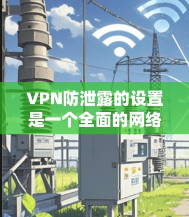 VPN防泄露的设置是一个全面的网络保护策略，旨在防止未经授权的访问和数据泄露。以下是一个系统化的指南，涵盖所有关键步骤和必要设置