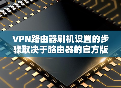 VPN路由器刷机设置的步骤取决于路由器的官方版本和使用的设备。以下是一些通用的步骤,适用于大多数VPN路由器