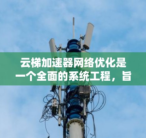 云梯加速器网络优化是一个全面的系统工程，旨在通过多种技术手段提升网页加载速度。以下是对该主题的详细分析