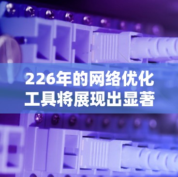 226年的网络优化工具将展现出显著的技术创新和应用导向,主要方向包括以下几个方面 226年的网络优化工具将展现出显著的技术创新和应用导向,主要方向包括以下几个方面