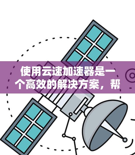 使用云速加速器是一个高效的解决方案，帮助您提升下载速度。以下是一个清晰的步骤指南，帮助您顺利使用云速加速器