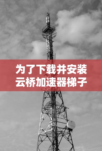 为了下载并安装云桥加速器梯子,您可以按照以下步骤进行