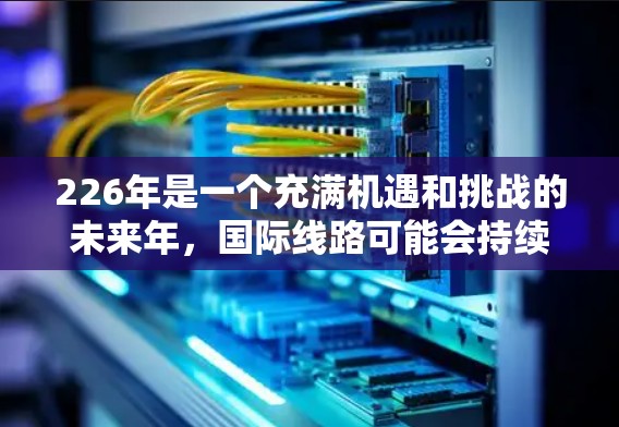 226年是一个充满机遇和挑战的未来年,国际线路可能会持续发展,提供更多选择和更好的服务。以下是一些226年预计会持续发展的国际线路推荐,涵盖中国、美国、法国、德国和意大利等主要国家