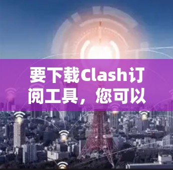 要下载Clash订阅工具,您可以按照以下步骤进行操作