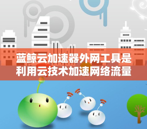 蓝鲸云加速器外网工具是利用云技术加速网络流量的工具,旨在提高数据传输速度。以下是对蓝鲸云加速器的详细总结和使用指南