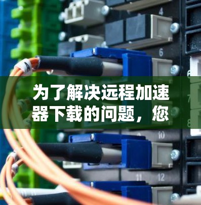 为了解决远程加速器下载的问题,您可以按照以下步骤进行操作