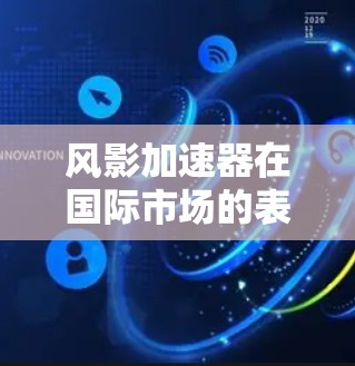 风影加速器在国际市场的表现和特点可以从以下几个方面进行总结和分析