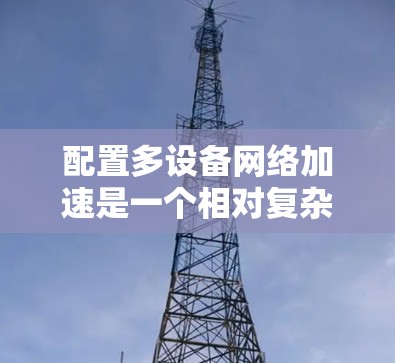 配置多设备网络加速是一个相对复杂的过程,但只要按照以下步骤进行,可以有效地提升多台设备的网络性能。以下是一个清晰的指南