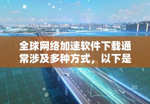全球网络加速软件下载通常涉及多种方式，以下是一些常见的下载方式和注意事项