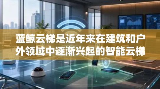 蓝鲸云梯是近年来在建筑和户外领域中逐渐兴起的智能云梯系统，以其创新的功能和良好的用户体验而备受关注。以下是对蓝鲸云梯体验的评测，从多个方面进行了综合分析和总结