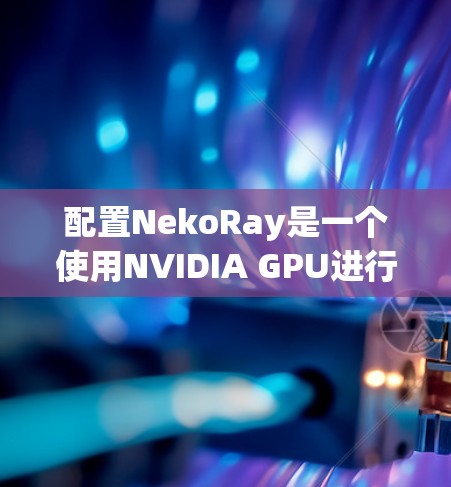 配置NekoRay是一个使用NVIDIA GPU进行视频压缩的工具,以下是一个逐步的配置过程