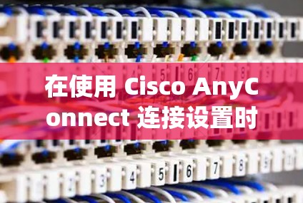 在使用 Cisco AnyConnect 连接设置时，以下是一些关键步骤和注意事项
